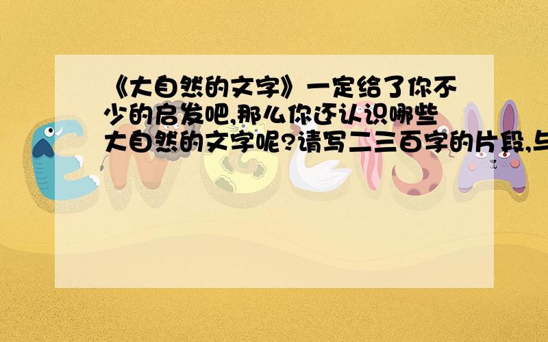 《大自然的文字》一定给了你不少的启发吧,那么你还认识哪些大自然的文字呢?请写二三百字的片段,与同学们交流.（提示：可以根据课文中写到的一些新的领域、新的现象.）要片段哦.不能