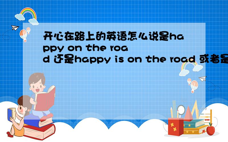 开心在路上的英语怎么说是happy on the road 还是happy is on the road 或者是其它的,