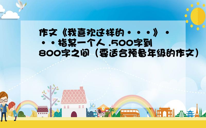 作文《我喜欢这样的···》···指某一个人 .500字到800字之间（要适合预备年级的作文）