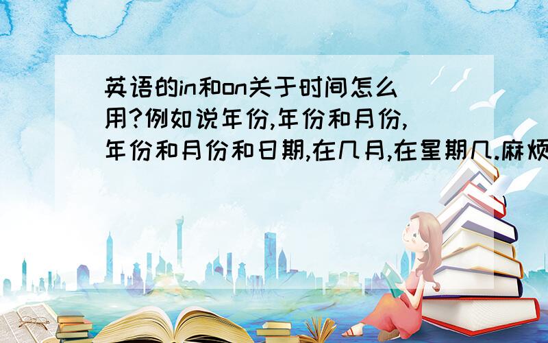 英语的in和on关于时间怎么用?例如说年份,年份和月份,年份和月份和日期,在几月,在星期几.麻烦列举全.分别用什么介词啊.一定要全.