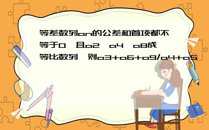 等差数列an的公差和首项都不等于0,且a2,a4,a8成等比数列,则a3+a6+a9/a4+a5