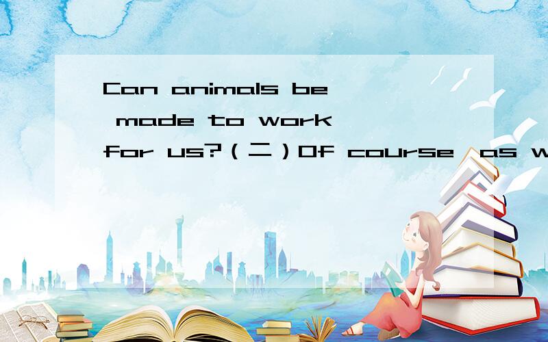 Can animals be made to work for us?（二）Of course,as we know,dogs can be used to guard a house,and soldiers in both old and modern times have used geese to give warning by making a lot of noise when a stranger or an enemy comes near.But it may be