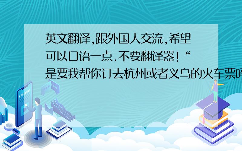 英文翻译,跟外国人交流,希望可以口语一点.不要翻译器!“是要我帮你订去杭州或者义乌的火车票吗?你准备定哪天的?”口语点.谢谢啦