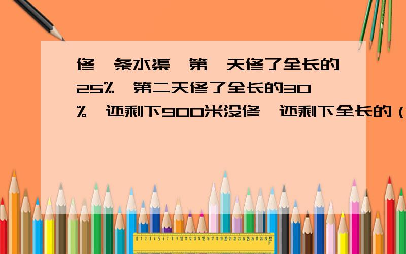 修一条水渠,第一天修了全长的25%,第二天修了全长的30%,还剩下900米没修,还剩下全长的（）没有修,这条水渠全长（）米?