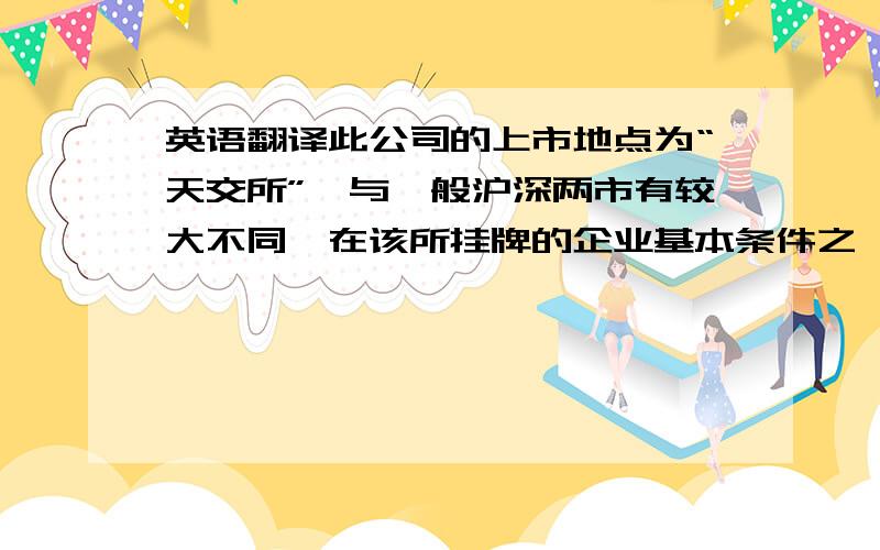 英语翻译此公司的上市地点为“天交所”,与一般沪深两市有较大不同,在该所挂牌的企业基本条件之一（财会方面）为：最近两年连续盈利,最近两年净利润累计不少于一千万元,或最近一年净