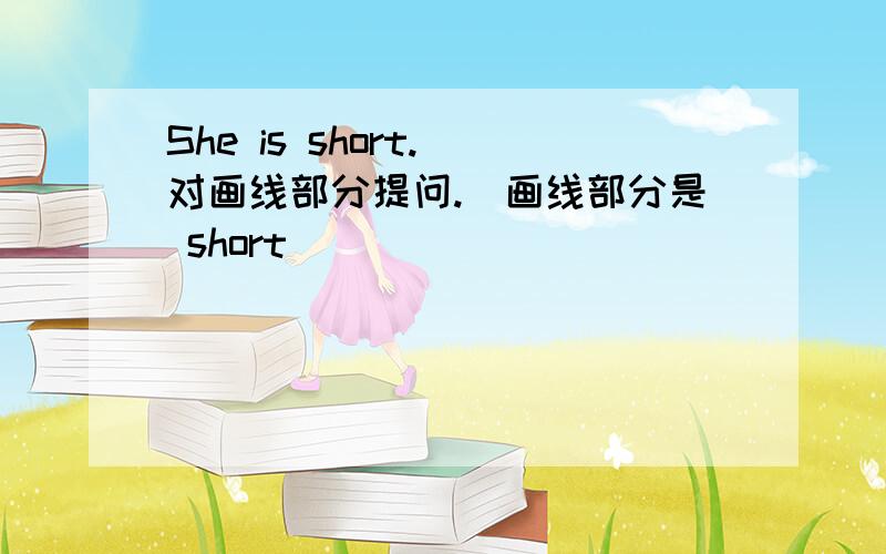 She is short.(对画线部分提问.)画线部分是 short
