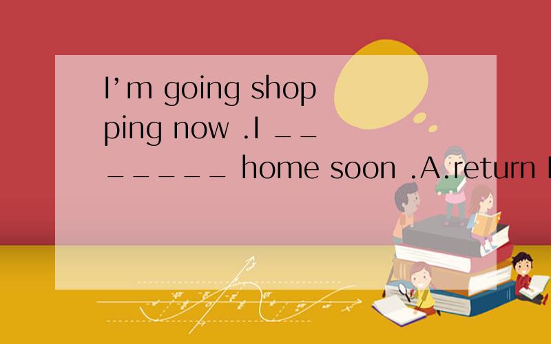 I’m going shopping now .I _______ home soon .A.return B.will be back C.come back D.go back选c为什么不对?不是说come、go这些词可以用一般现在时表示将来吗?不是说come back home也对吗？