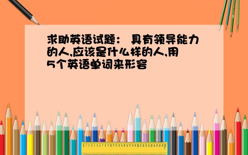 求助英语试题： 具有领导能力的人,应该是什么样的人,用 5个英语单词来形容