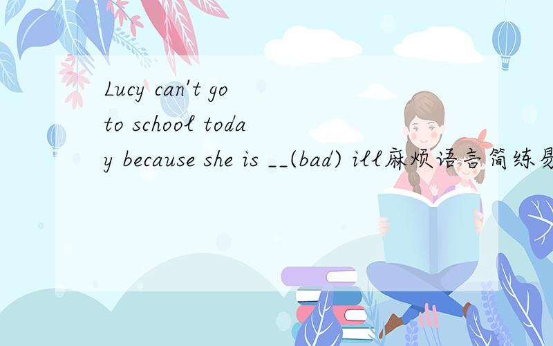 Lucy can't go to school today because she is __(bad) ill麻烦语言简练易懂,