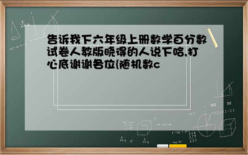 告诉我下六年级上册数学百分数试卷人教版晓得的人说下哈,打心底谢谢各位{随机数c