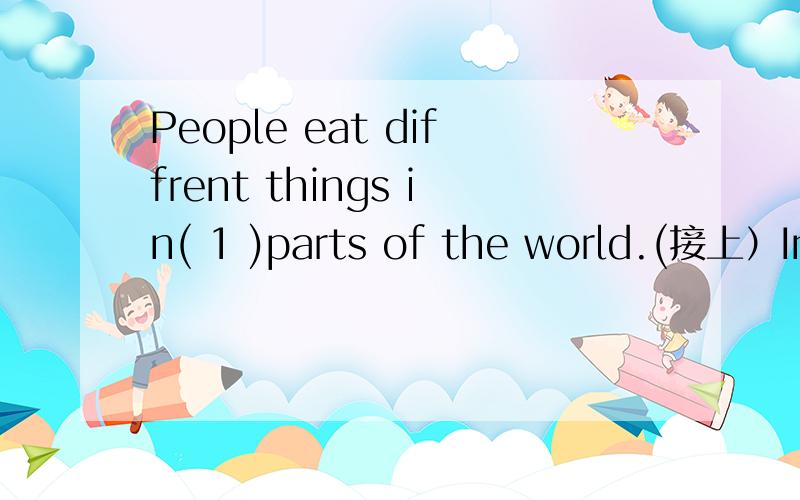 People eat diffrent things in( 1 )parts of the world.(接上）In( 2 )countries,people eat rice every day.Sometimes the eat it two( 3 )three times a day(4)breakfast,lunch and supper.They usually eat it(5)meat,fish and vegetables.Some people do not(6)