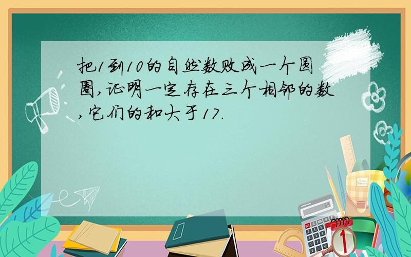 把1到10的自然数败成一个圆圈,证明一定存在三个相邻的数,它们的和大于17.