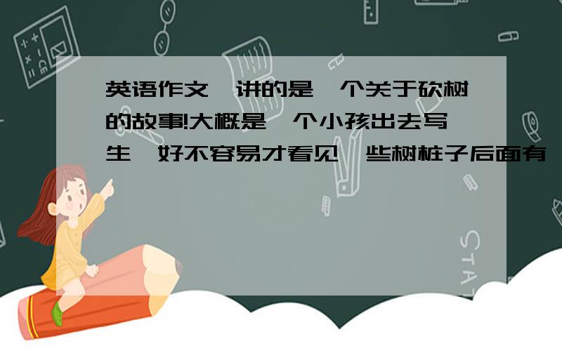 英语作文,讲的是一个关于砍树的故事!大概是一个小孩出去写生,好不容易才看见一些树桩子后面有一棵大树,打算画那棵大树.正在他准备的时候,来了一个工人.等他准备好了的时候,那棵大树