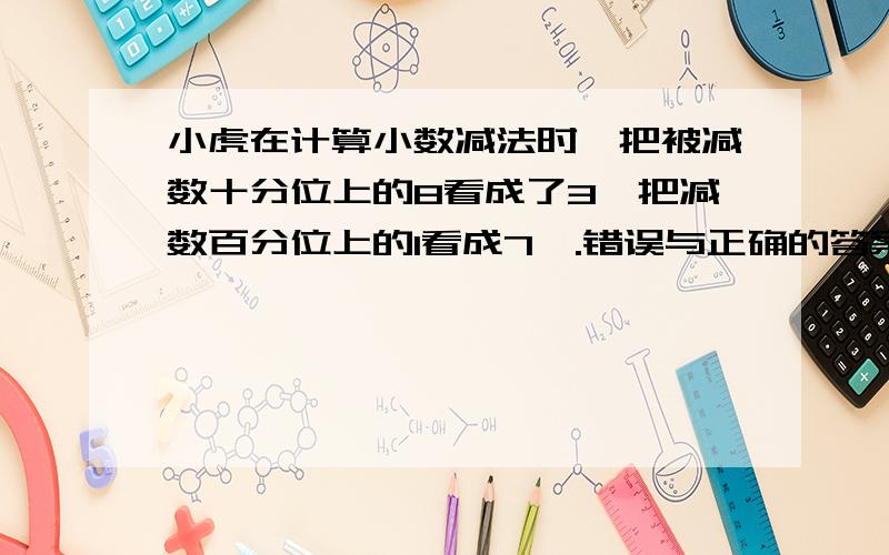 小虎在计算小数减法时,把被减数十分位上的8看成了3,把减数百分位上的1看成7,.错误与正确的答案相差多少