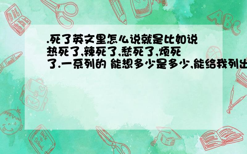 .死了英文里怎么说就是比如说热死了,辣死了,愁死了,烦死了.一系列的 能想多少是多少,能给我列出来吗 感激不尽 英文的......to death