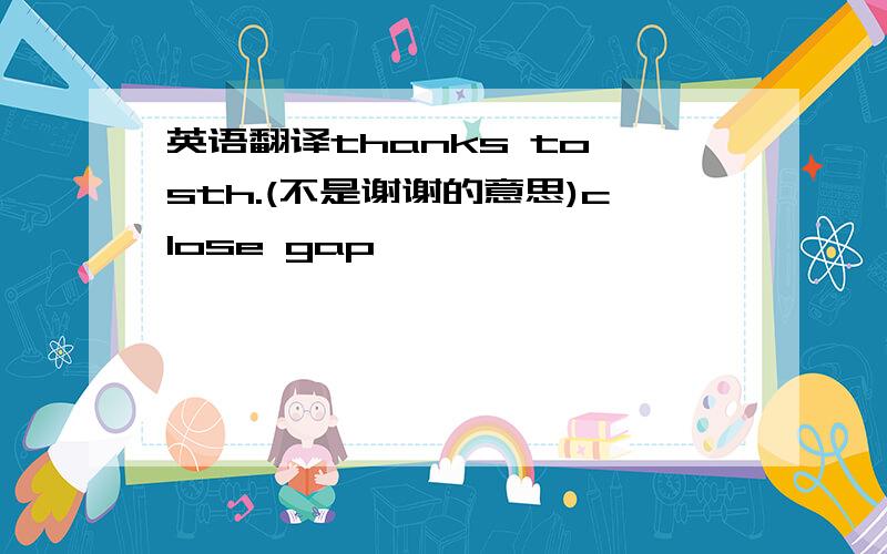 英语翻译thanks to sth.(不是谢谢的意思)close gap