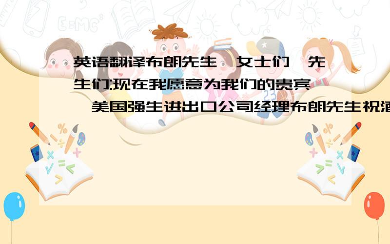 英语翻译布朗先生,女士们,先生们:现在我愿意为我们的贵宾,美国强生进出口公司经理布朗先生祝酒.孔子说过:有朋自远方来,不亦乐乎?这次布朗先生从大洋彼岸不远千里光临我们公司,我非常