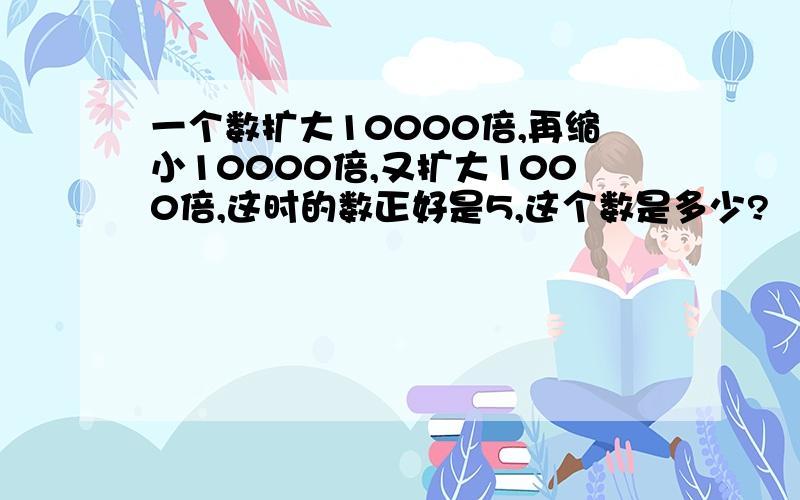 一个数扩大10000倍,再缩小10000倍,又扩大1000倍,这时的数正好是5,这个数是多少?