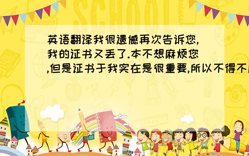 英语翻译我很遗憾再次告诉您,我的证书又丢了.本不想麻烦您,但是证书于我实在是很重要,所以不得不麻烦您再次寄一次,希望我以后不会再麻烦到您,证书从英国寄到中国的快递总是半途失踪