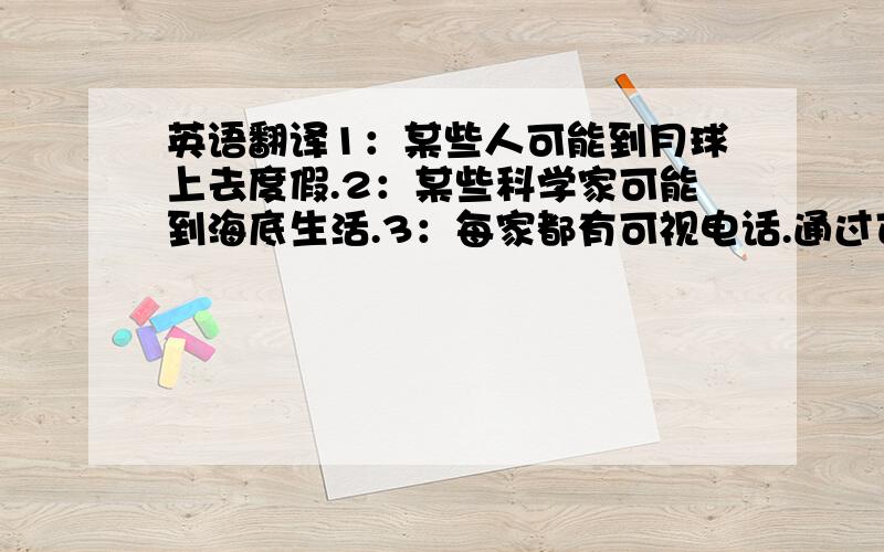 英语翻译1：某些人可能到月球上去度假.2：某些科学家可能到海底生活.3：每家都有可视电话.通过可视电话可以体验或购物.4：孩子可在家里通过电视和广播接受教育.5：机器人为你做家务.