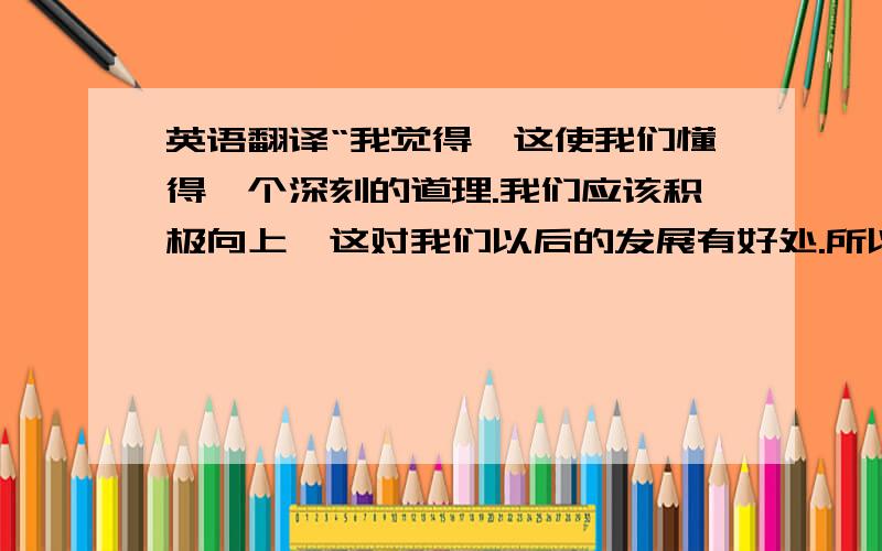 英语翻译“我觉得,这使我们懂得一个深刻的道理.我们应该积极向上,这对我们以后的发展有好处.所以我认为这是非常好的” 帮我翻译成英文,