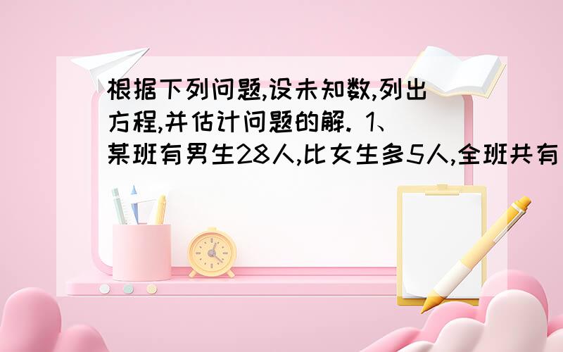 根据下列问题,设未知数,列出方程,并估计问题的解. 1、某班有男生28人,比女生多5人,全班共有多少人?2、小明今年13岁,比爸爸的年龄的3分之1大1岁,爸爸的年龄是多少岁?