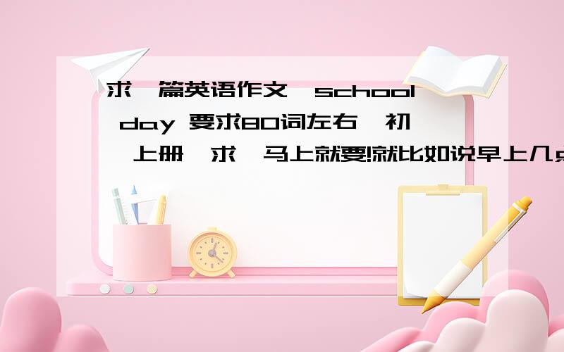 求一篇英语作文,school day 要求80词左右,初一上册、求,马上就要!就比如说早上几点去学校，几点下课，几点吃中午饭，下午几点上课，几点放学，放学之后可以打打球啊，可以多加点描述，