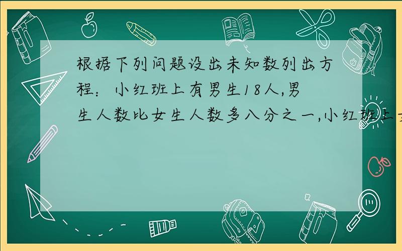 根据下列问题设出未知数列出方程：小红班上有男生18人,男生人数比女生人数多八分之一,小红班上女生有多少人?