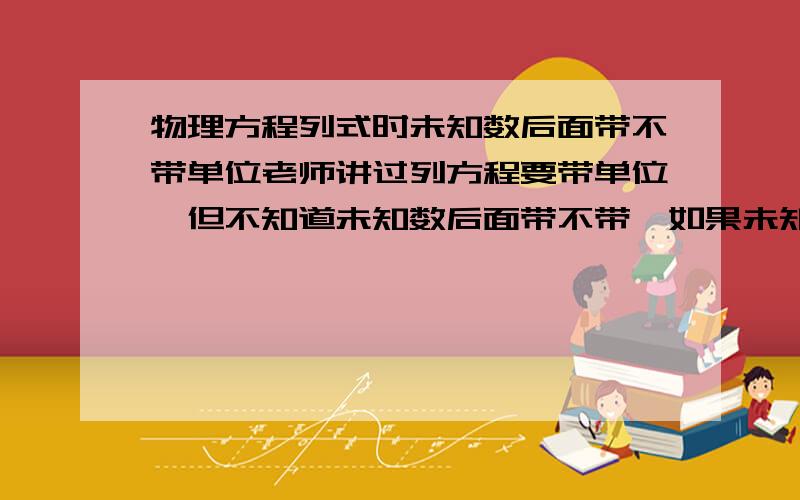 物理方程列式时未知数后面带不带单位老师讲过列方程要带单位,但不知道未知数后面带不带,如果未知数后面带了单位,那不是方程的解就没有单位了吗==】注意,