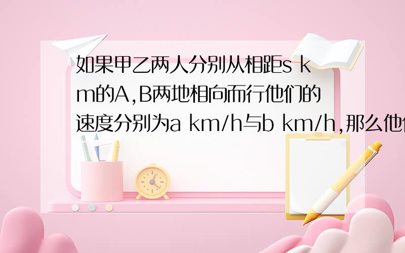 如果甲乙两人分别从相距s km的A,B两地相向而行他们的速度分别为a km/h与b km/h,那么他们相遇的时间为（  ）h.要过程的