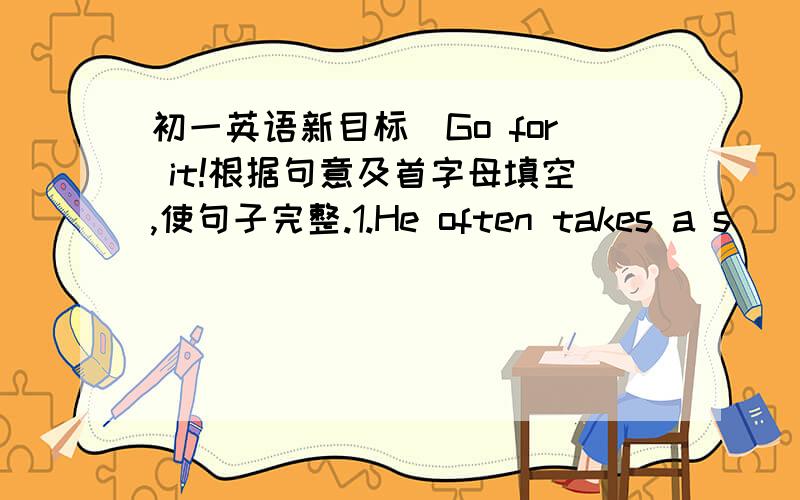 初一英语新目标（Go for it!根据句意及首字母填空,使句子完整.1.He often takes a s____ after supper in summer.2.At the b____ of the class,we often sing a song.3.She lives in her aunt's house d____ the vacation.4.They have all kinds