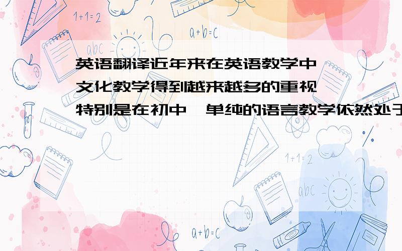 英语翻译近年来在英语教学中,文化教学得到越来越多的重视,特别是在初中,单纯的语言教学依然处于绝对的优势,无论是从教学计划上,还是教学内容上,也无论是从学生应考上,还是教学方法上