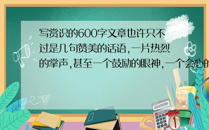 写赏识的600字文章也许只不过是几句赞美的话语,一片热烈的掌声,甚至一个鼓励的眼神,一个会心的微笑.但却有神奇的功效和显著的效果.请以“赏识”为话题作文,或谈认识,或描述经历,或编