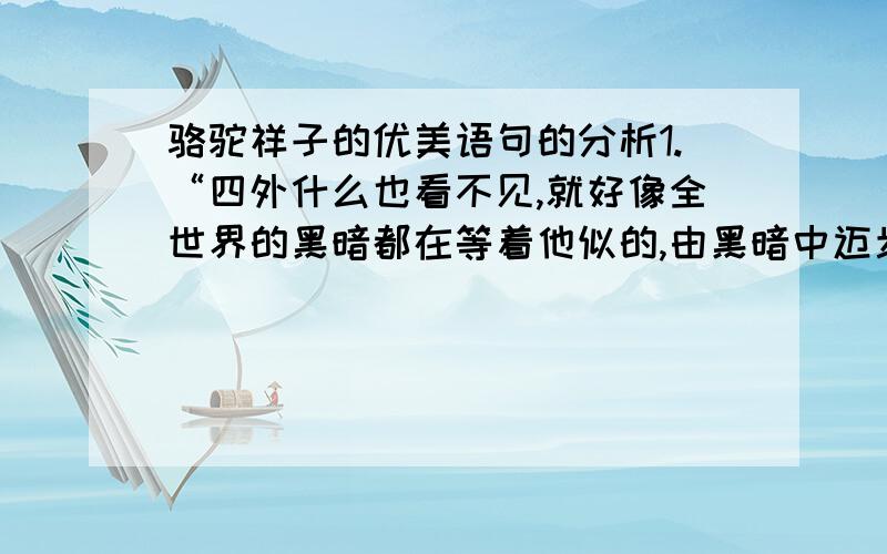 骆驼祥子的优美语句的分析1.“四外什么也看不见,就好像全世界的黑暗都在等着他似的,由黑暗中迈步,再走入黑暗中；身后跟着那不声不响的骆驼.” 赏析：从“由黑暗中迈步,再走入黑暗中