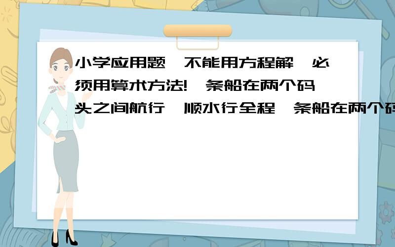 小学应用题,不能用方程解,必须用算术方法!一条船在两个码头之间航行,顺水行全程一条船在两个码头之间航行,顺水行全程要4小时,逆水航行全程要5小时,已知水流的速度为每小时2千米,这条