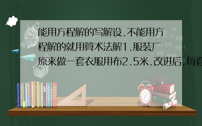 能用方程解的写解设.不能用方程解的就用算术法解1.服装厂原来做一套衣服用布2.5米.改进后.每套节省0.5米.原来做60套衣服的布现在可做几套、?2.甲乙两车的速度和是110千米/时.甲车每小时比