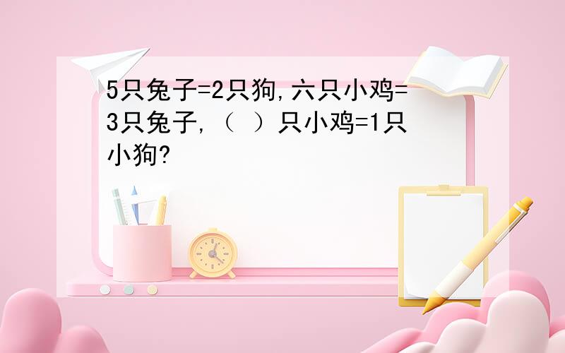 5只兔子=2只狗,六只小鸡=3只兔子,（ ）只小鸡=1只小狗?