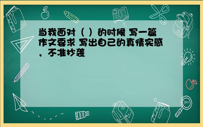 当我面对（ ）的时候 写一篇作文要求 写出自己的真情实感，不准抄袭