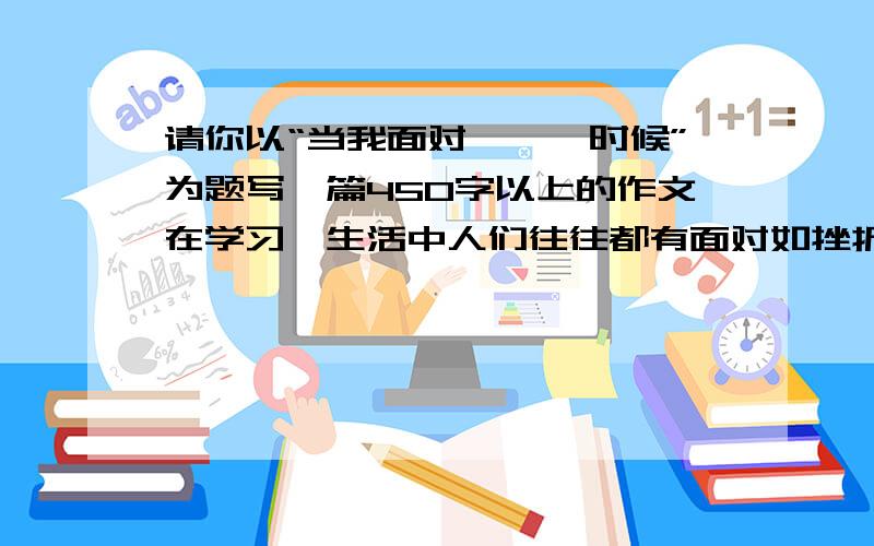 请你以“当我面对———时候”为题写一篇450字以上的作文在学习、生活中人们往往都有面对如挫折、荣誉、成功、孤立、打击等的时候,而此时的人们表现各不相同.你是什么样的表现呢?要