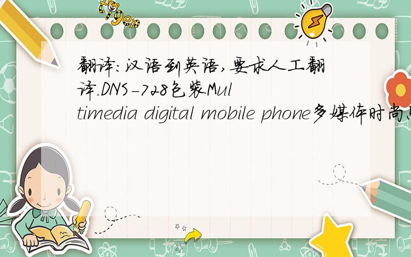 翻译：汉语到英语,要求人工翻译.DNS-728包装Multimedia digital mobile phone多媒体时尚照相手机多功能数码MP3100万像素（VGA）数码相机及相片特效支持15张连续快拍及夜摄模式262,000色TFT彩色外屏幕65,