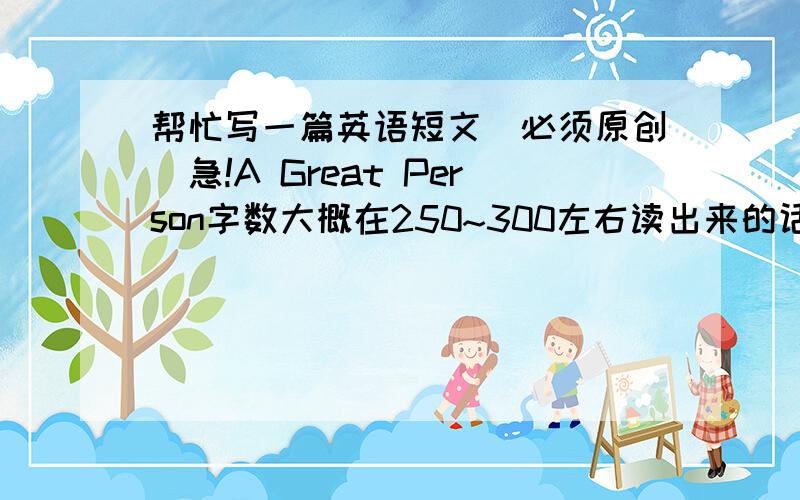 帮忙写一篇英语短文（必须原创）急!A Great Person字数大概在250~300左右读出来的话最好是一分半钟左右本人英语不太好,