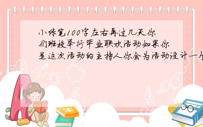 小练笔100字左右再过几天你们班校举行毕业联欢活动如果你是这次活动的主持人你会为活动设计一个怎样的开场白