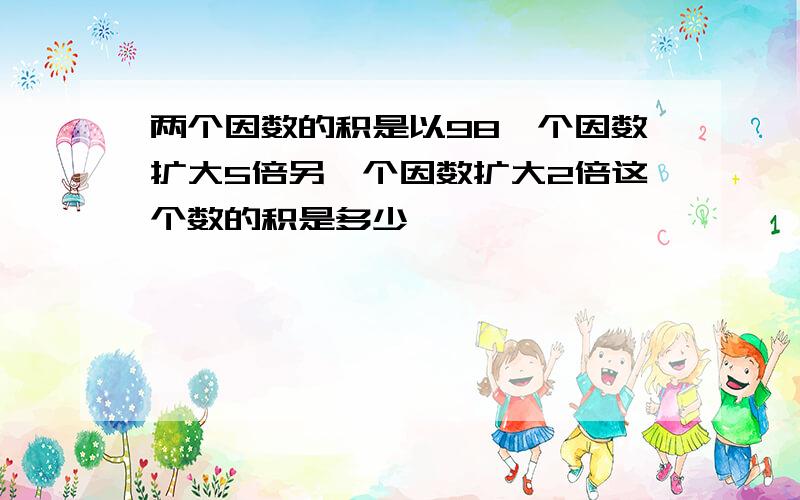 两个因数的积是以98一个因数扩大5倍另一个因数扩大2倍这个数的积是多少