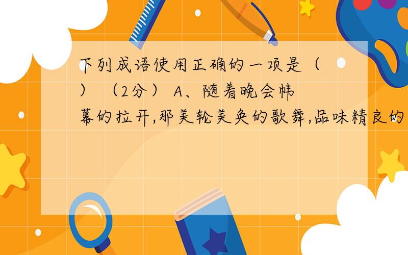 下列成语使用正确的一项是（ ） （2分） A、随着晚会帏幕的拉开,那美轮美奂的歌舞,品味精良的相声小品,使晚会高潮迭起.（美轮美奂）B、先生身材魁梧,道貌岸然刚一见面,我便对他油然而