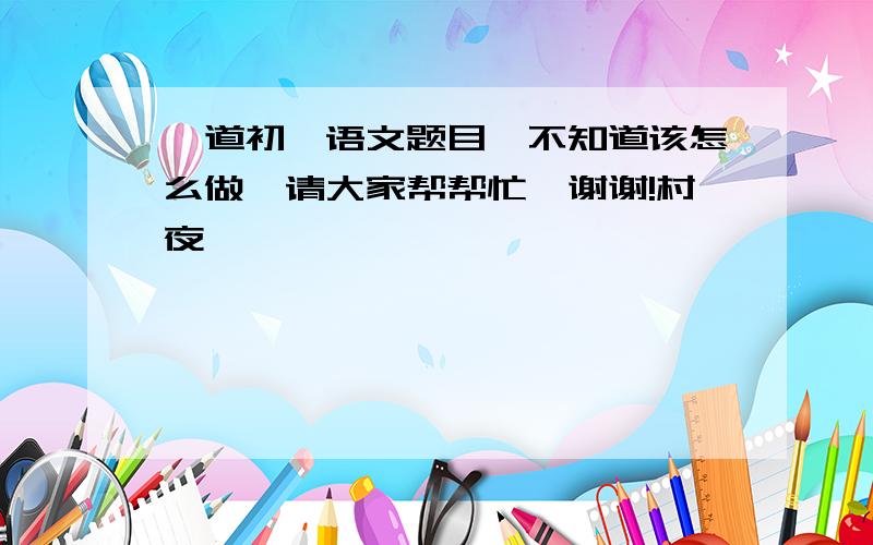 一道初一语文题目,不知道该怎么做,请大家帮帮忙,谢谢!村夜                                                          霜草苍苍虫切切,                                                          村南村北行人绝.