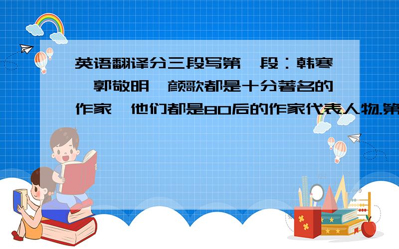 英语翻译分三段写第一段：韩寒,郭敬明,颜歌都是十分著名的作家,他们都是80后的作家代表人物.第二段：他们的作品看起来很直接,易懂.好像是生活给了他们许多伤害,许多不开心,但是他们的