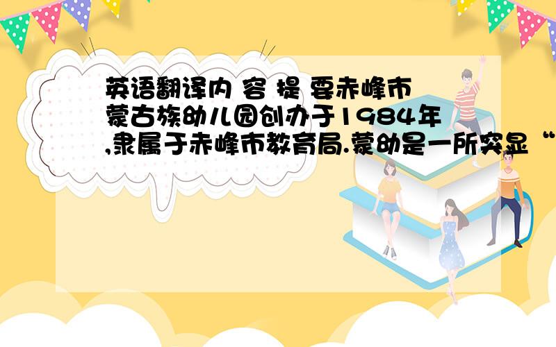 英语翻译内 容 提 要赤峰市蒙古族幼儿园创办于1984年,隶属于赤峰市教育局.蒙幼是一所突显“双语、三语”教育并重,具有浓厚蒙古族传统文化氛围,具有现代教育教学理念的综合性、多元性