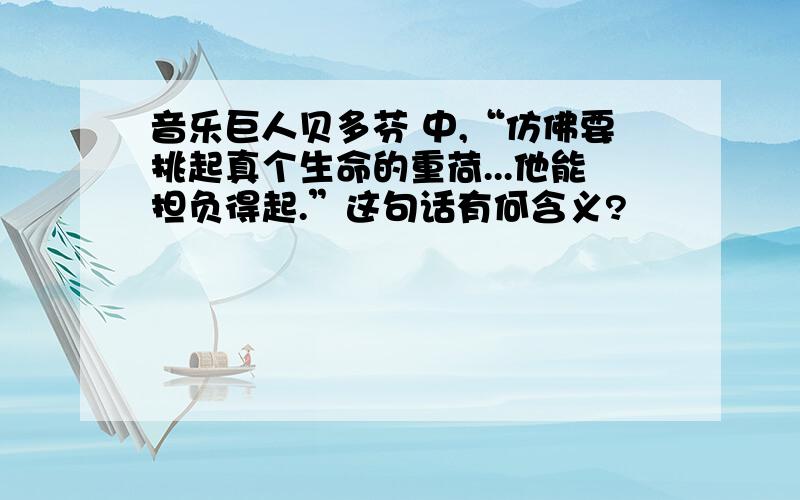 音乐巨人贝多芬 中,“仿佛要挑起真个生命的重荷...他能担负得起.”这句话有何含义?