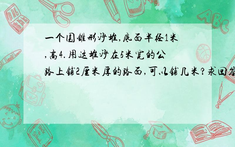 一个圆锥形沙堆,底面半径1米,高4.用这堆沙在5米宽的公路上铺2厘米厚的路面,可以铺几米?求回答详细,只拿算式不说为什么的.就算对了.重点讲用这堆沙在5米宽的公路上铺2厘米厚的路面,可以