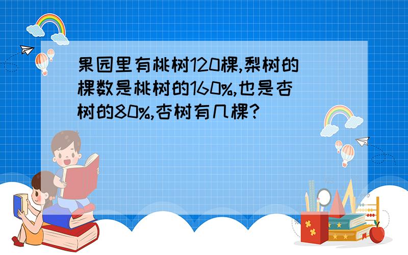 果园里有桃树120棵,梨树的棵数是桃树的160%,也是杏树的80%,杏树有几棵?